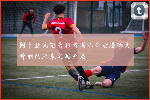 阿卜杜瓦哈普租借离队公告磨砺更锋利的未来之路开启