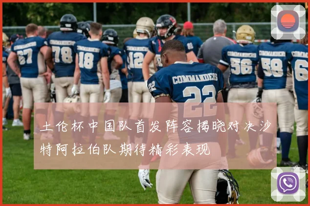 土伦杯中国队首发阵容揭晓对决沙特阿拉伯队期待精彩表现