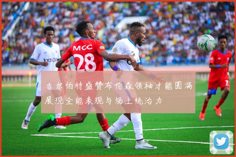 吉尔伯特盛赞布伦森领袖才能圆满展现全能表现与场上统治力