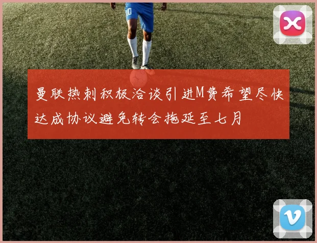 曼联热刺积极洽谈引进M费希望尽快达成协议避免转会拖延至七月