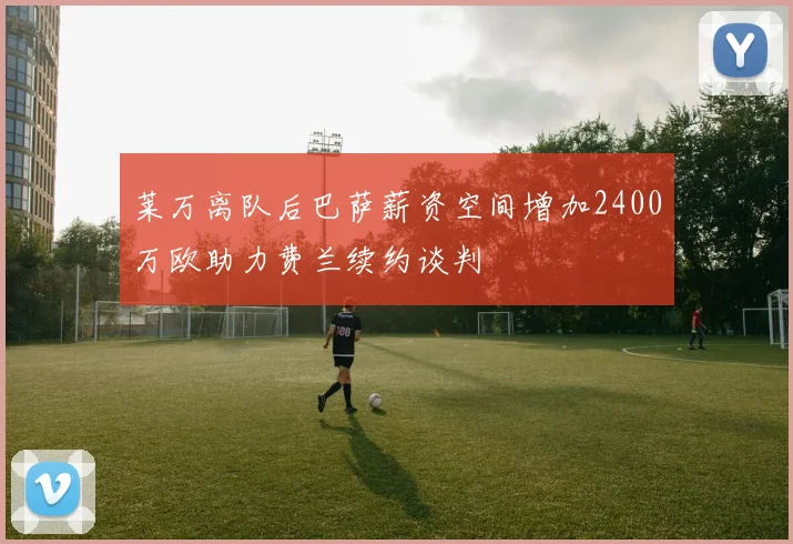 莱万离队后巴萨薪资空间增加2400万欧助力费兰续约谈判