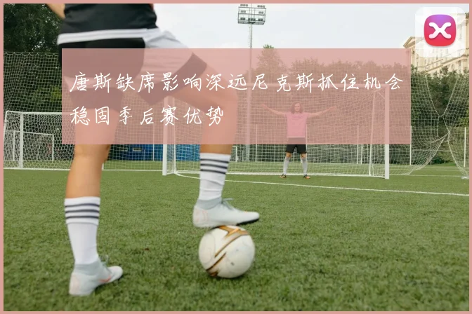 唐斯缺席影响深远尼克斯抓住机会稳固季后赛优势