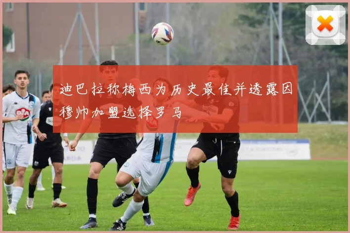 迪巴拉称梅西为历史最佳并透露因穆帅加盟选择罗马