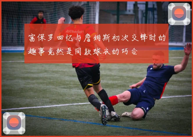 富保罗回忆与詹姆斯初次交锋时的趣事竟然是同款球衣的巧合