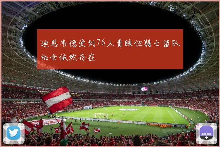 迪恩韦德受到76人青睐但骑士留队机会依然存在