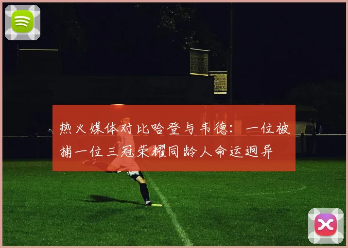 热火媒体对比哈登与韦德：一位被捕一位三冠荣耀同龄人命运迥异