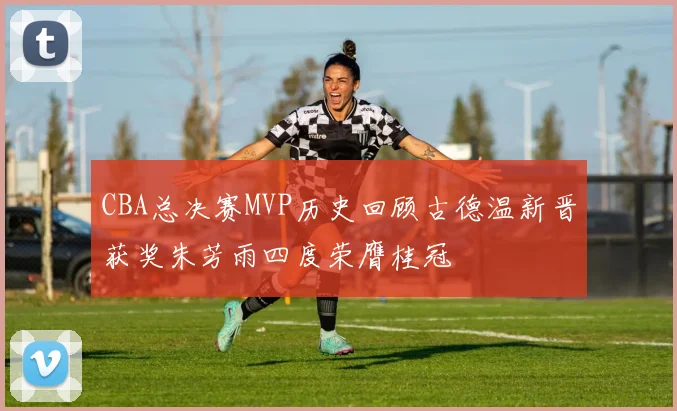 CBA总决赛MVP历史回顾古德温新晋获奖朱芳雨四度荣膺桂冠
