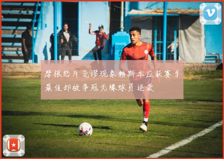 摩根怒斥荒谬现象赖斯本应获赛季最佳却被争冠无缘球员逆袭
