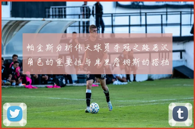 帕金斯分析伟大球员夺冠之路恶汉角色的重要性与库里詹姆斯的搭档关系