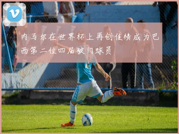 内马尔在世界杯上再创佳绩成为巴西第二位四届破门球员