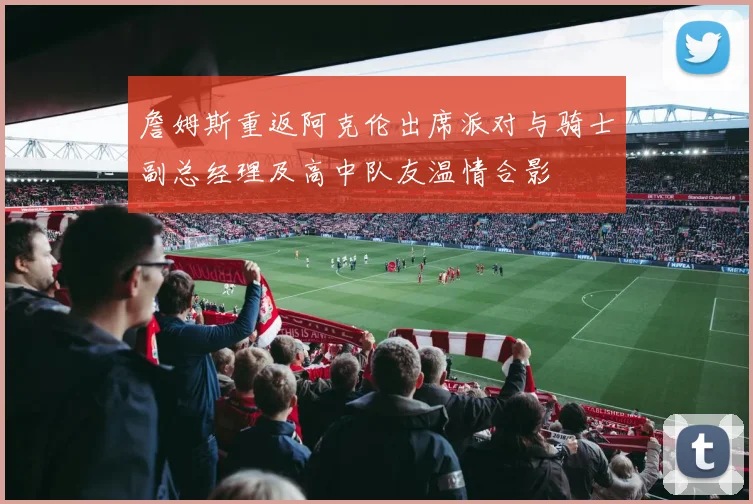 詹姆斯重返阿克伦出席派对与骑士副总经理及高中队友温情合影