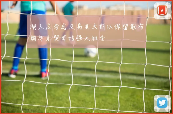 湖人应考虑交易里夫斯以保留勒布朗与东契奇的强大组合