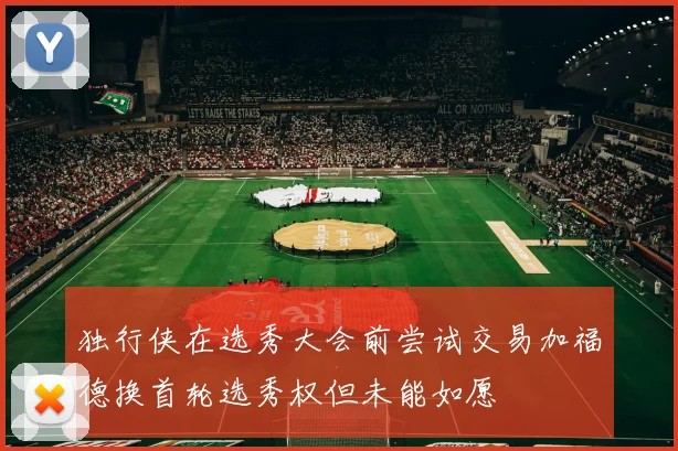 独行侠在选秀大会前尝试交易加福德换首轮选秀权但未能如愿