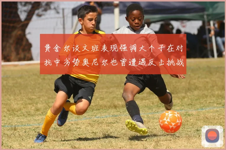 费舍尔谈文班表现强调大个子在对抗中劣势奥尼尔也曾遭遇反击挑战