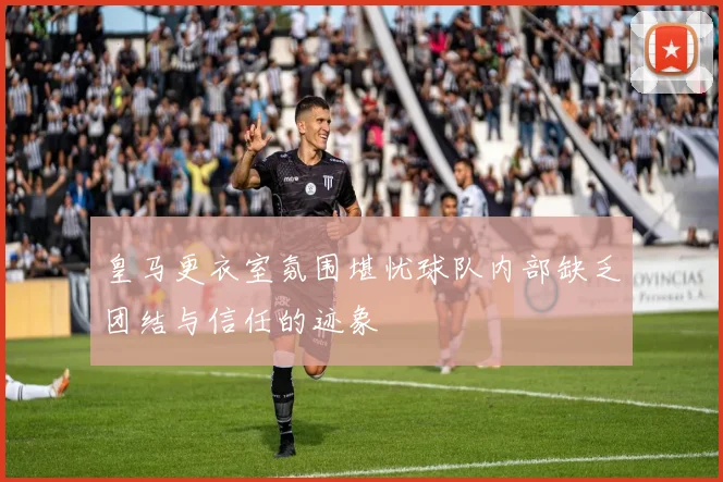 皇马更衣室氛围堪忧球队内部缺乏团结与信任的迹象