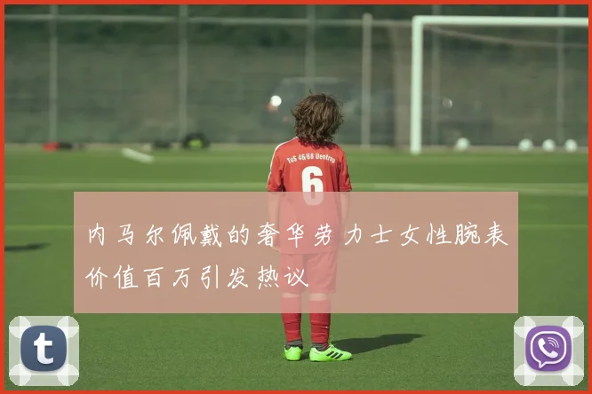 内马尔佩戴的奢华劳力士女性腕表价值百万引发热议