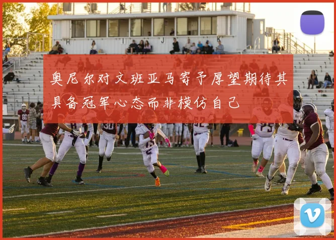 奥尼尔对文班亚马寄予厚望期待其具备冠军心态而非模仿自己
