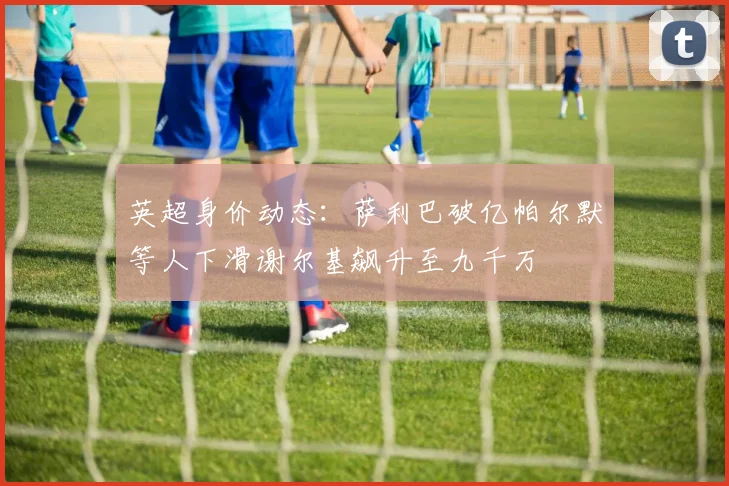 英超身价动态：萨利巴破亿帕尔默等人下滑谢尔基飙升至九千万