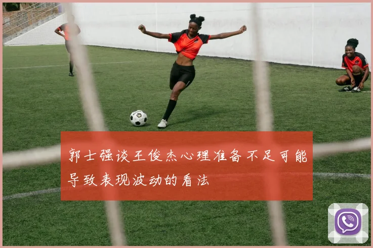 郭士强谈王俊杰心理准备不足可能导致表现波动的看法