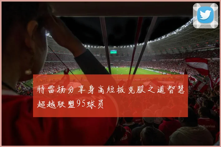 特雷杨分享身高短板克服之道智慧超越联盟95球员