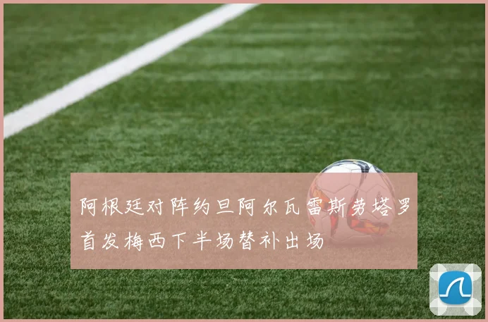 阿根廷对阵约旦阿尔瓦雷斯劳塔罗首发梅西下半场替补出场